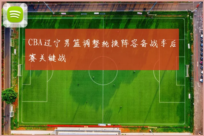 CBA辽宁男篮调整轮换阵容备战季后赛关键战
