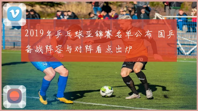 2019年乒乓球亚锦赛名单公布 国乒备战阵容与对阵看点出炉
