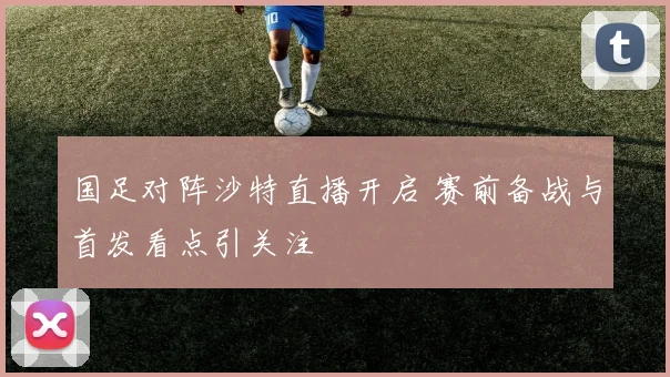 国足对阵沙特直播开启 赛前备战与首发看点引关注