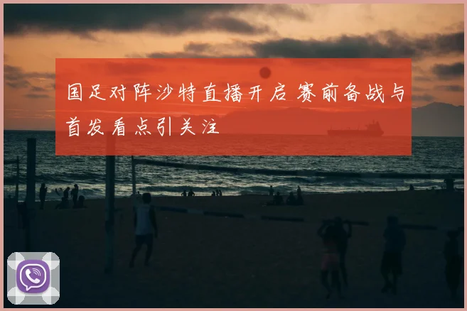 国足对阵沙特直播开启 赛前备战与首发看点引关注