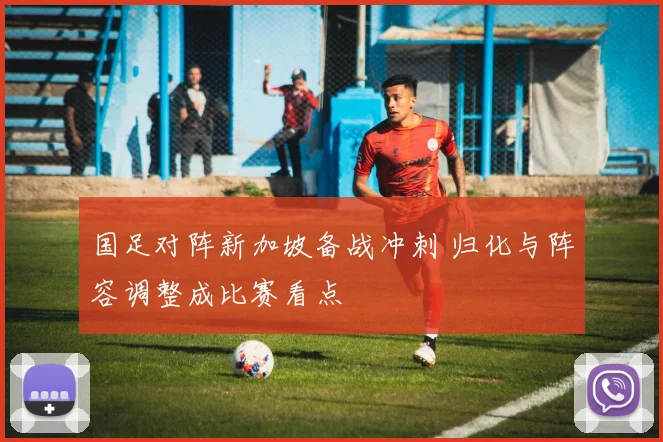 国足对阵新加坡备战冲刺 归化与阵容调整成比赛看点