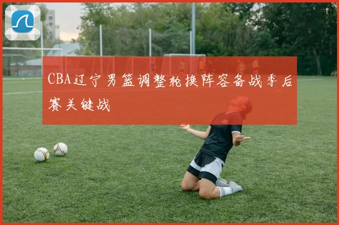 CBA辽宁男篮调整轮换阵容备战季后赛关键战