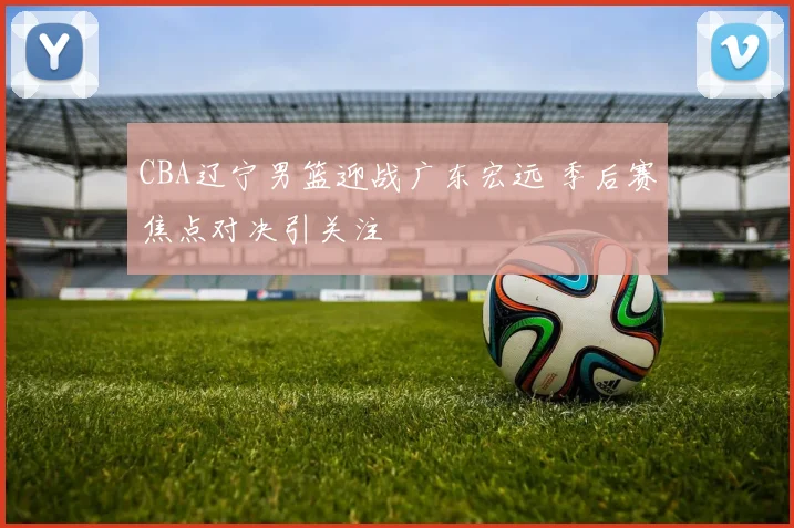 CBA辽宁男篮迎战广东宏远 季后赛焦点对决引关注