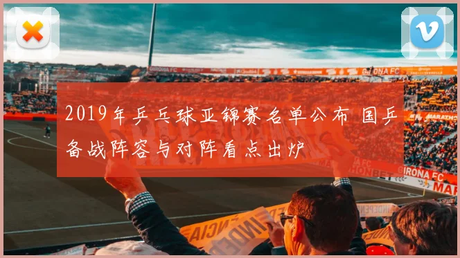 2019年乒乓球亚锦赛名单公布 国乒备战阵容与对阵看点出炉