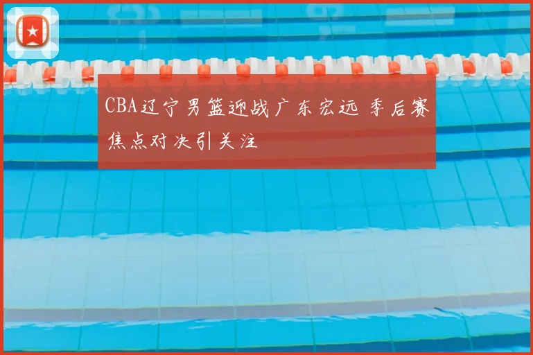 CBA辽宁男篮迎战广东宏远 季后赛焦点对决引关注