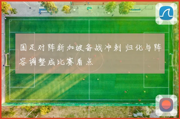 国足对阵新加坡备战冲刺 归化与阵容调整成比赛看点