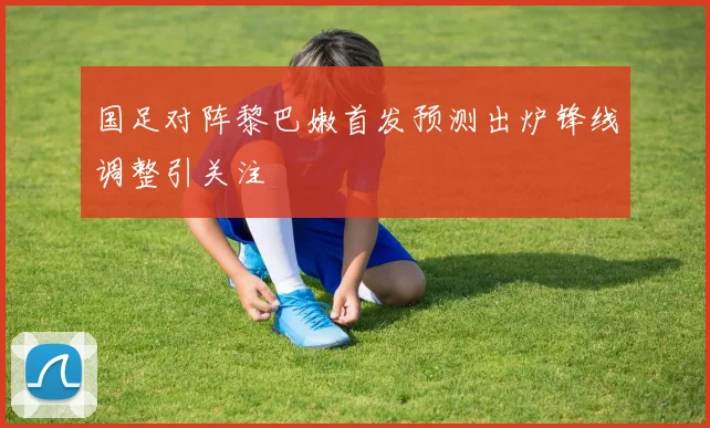 国足对阵黎巴嫩首发预测出炉锋线调整引关注